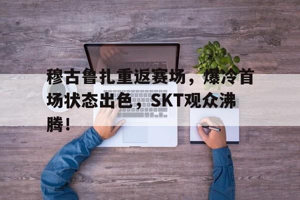 开云-关于穆古鲁扎重返赛场，爆冷首场状态出色，SKT观众沸腾！的信息